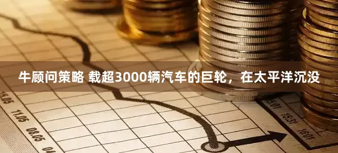 牛顾问策略 载超3000辆汽车的巨轮，在太平洋沉没