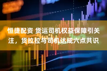 恒捷配资 货运司机权益保障引关注，货拉拉与司机达成六点共识
