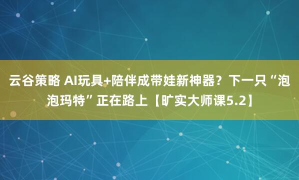 云谷策略 AI玩具+陪伴成带娃新神器？下一只“泡泡玛特”正在路上【旷实大师课5.2】