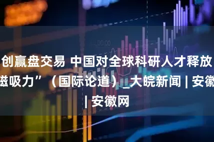 创赢盘交易 中国对全球科研人才释放“磁吸力”（国际论道）_大皖新闻 | 安徽网