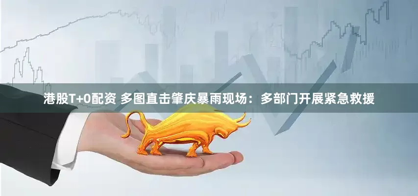 港股T+0配资 多图直击肇庆暴雨现场：多部门开展紧急救援