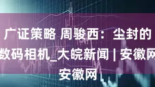 广证策略 周骏西：尘封的数码相机_大皖新闻 | 安徽网