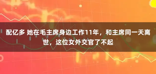 配亿多 她在毛主席身边工作11年，和主席同一天离世，这位女外交官了不起
