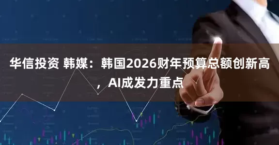 华信投资 韩媒：韩国2026财年预算总额创新高，AI成发力重点