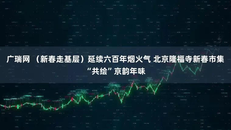 广瑞网 （新春走基层）延续六百年烟火气 北京隆福寺新春市集“共绘”京韵年味