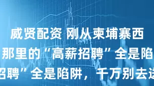 威贤配资 刚从柬埔寨西港逃回来，那里的“高薪招聘”全是陷阱，千万别去送